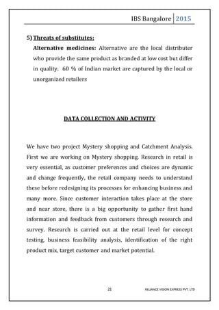 IBS Bangalore 2015
21 RELIANCE VISION EXPRESS PVT. LTD
5) Threats of substitutes:
Alternative medicines: Alternative are the local distributer
who provide the same product as branded at low cost but differ
in quality. 60 % of Indian market are captured by the local or
unorganized retailers
DATA COLLECTION AND ACTIVITY
We have two project Mystery shopping and Catchment Analysis.
First we are working on Mystery shopping. Research in retail is
very essential, as customer preferences and choices are dynamic
and change frequently, the retail company needs to understand
these before redesigning its processes for enhancing business and
many more. Since customer interaction takes place at the store
and near store, there is a big opportunity to gather first hand
information and feedback from customers through research and
survey. Research is carried out at the retail level for concept
testing, business feasibility analysis, identification of the right
product mix, target customer and market potential.
 