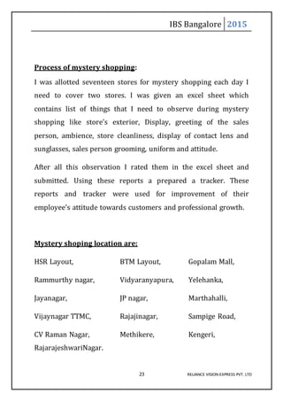 IBS Bangalore 2015
23 RELIANCE VISION EXPRESS PVT. LTD
Process of mystery shopping:
I was allotted seventeen stores for mystery shopping each day I
need to cover two stores. I was given an excel sheet which
contains list of things that I need to observe during mystery
shopping like store’s exterior, Display, greeting of the sales
person, ambience, store cleanliness, display of contact lens and
sunglasses, sales person grooming, uniform and attitude.
After all this observation I rated them in the excel sheet and
submitted. Using these reports a prepared a tracker. These
reports and tracker were used for improvement of their
employee’s attitude towards customers and professional growth.
Mystery shoping location are:
HSR Layout, BTM Layout, Gopalam Mall,
Rammurthy nagar, Vidyaranyapura, Yelehanka,
Jayanagar, JP nagar, Marthahalli,
Vijaynagar TTMC, Rajajinagar, Sampige Road,
CV Raman Nagar, Methikere, Kengeri,
RajarajeshwariNagar.
 