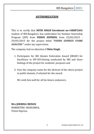 IBS Bangalore 2015
3 RELIANCE VISION EXPRESS PVT. LTD
AUTHORIZATION
This is to certify that NITIN SINGH Enrolment no-14BSP2369,
student of IBS-Bangalore, has undertaken his Summer Internship
Program (SIP) from VISION EXPRESS, from 25/02/2015 -
29/05/2015 for the project titled “VISION EXPRESS STORE
ANALYSIS ” under my supervision.
The company had no objection if Nitin Singh:
1. Participates for IBS Alumni Federation Award (IBSAF) for
Excellence in SIP-2014,being conducted by IBS and share
findings of the project for academic purposes and
2. Uses the company name for the abstract of the above project
in public domain, if selected for the award.
We wish him well for all his future endeavors.
Mrs JERMINA MENON
MARKETING HEAD,INDIA,
Vision Express.
 