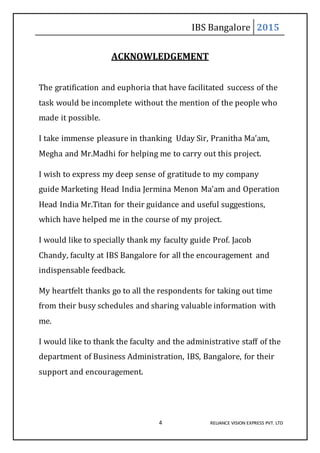 IBS Bangalore 2015
4 RELIANCE VISION EXPRESS PVT. LTD
ACKNOWLEDGEMENT
The gratification and euphoria that have facilitated success of the
task would be incomplete without the mention of the people who
made it possible.
I take immense pleasure in thanking Uday Sir, Pranitha Ma’am,
Megha and Mr.Madhi for helping me to carry out this project.
I wish to express my deep sense of gratitude to my company
guide Marketing Head India Jermina Menon Ma’am and Operation
Head India Mr.Titan for their guidance and useful suggestions,
which have helped me in the course of my project.
I would like to specially thank my faculty guide Prof. Jacob
Chandy, faculty at IBS Bangalore for all the encouragement and
indispensable feedback.
My heartfelt thanks go to all the respondents for taking out time
from their busy schedules and sharing valuable information with
me.
I would like to thank the faculty and the administrative staff of the
department of Business Administration, IBS, Bangalore, for their
support and encouragement.
 