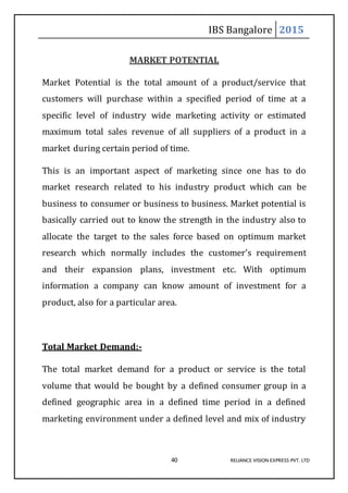 IBS Bangalore 2015
40 RELIANCE VISION EXPRESS PVT. LTD
MARKET POTENTIAL
Market Potential is the total amount of a product/service that
customers will purchase within a specified period of time at a
specific level of industry wide marketing activity or estimated
maximum total sales revenue of all suppliers of a product in a
market during certain period of time.
This is an important aspect of marketing since one has to do
market research related to his industry product which can be
business to consumer or business to business. Market potential is
basically carried out to know the strength in the industry also to
allocate the target to the sales force based on optimum market
research which normally includes the customer’s requirement
and their expansion plans, investment etc. With optimum
information a company can know amount of investment for a
product, also for a particular area.
Total Market Demand:-
The total market demand for a product or service is the total
volume that would be bought by a defined consumer group in a
defined geographic area in a defined time period in a defined
marketing environment under a defined level and mix of industry
 