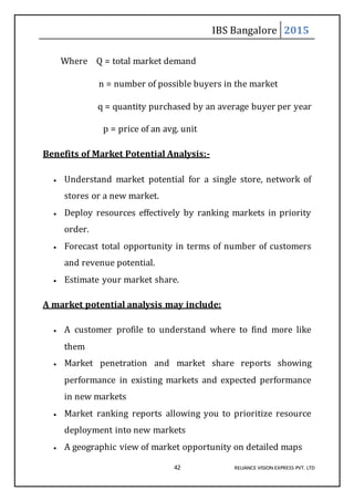 IBS Bangalore 2015
42 RELIANCE VISION EXPRESS PVT. LTD
Where Q = total market demand
n = number of possible buyers in the market
q = quantity purchased by an average buyer per year
p = price of an avg. unit
Benefits of Market Potential Analysis:-
 Understand market potential for a single store, network of
stores or a new market.
 Deploy resources effectively by ranking markets in priority
order.
 Forecast total opportunity in terms of number of customers
and revenue potential.
 Estimate your market share.
A market potential analysis may include:
 A customer profile to understand where to find more like
them
 Market penetration and market share reports showing
performance in existing markets and expected performance
in new markets
 Market ranking reports allowing you to prioritize resource
deployment into new markets
 A geographic view of market opportunity on detailed maps
 