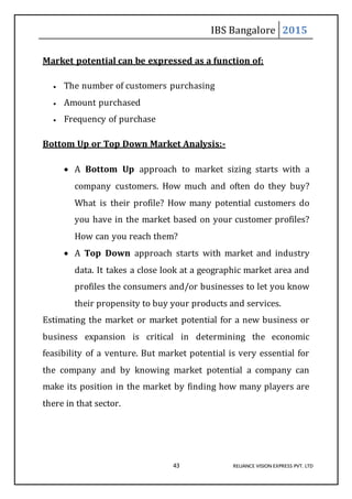 IBS Bangalore 2015
43 RELIANCE VISION EXPRESS PVT. LTD
Market potential can be expressed as a function of:
 The number of customers purchasing
 Amount purchased
 Frequency of purchase
Bottom Up or Top Down Market Analysis:-
 A Bottom Up approach to market sizing starts with a
company customers. How much and often do they buy?
What is their profile? How many potential customers do
you have in the market based on your customer profiles?
How can you reach them?
 A Top Down approach starts with market and industry
data. It takes a close look at a geographic market area and
profiles the consumers and/or businesses to let you know
their propensity to buy your products and services.
Estimating the market or market potential for a new business or
business expansion is critical in determining the economic
feasibility of a venture. But market potential is very essential for
the company and by knowing market potential a company can
make its position in the market by finding how many players are
there in that sector.
 