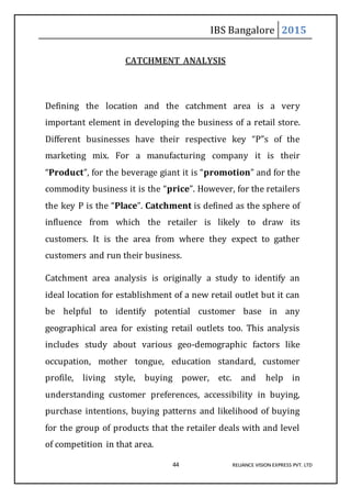 IBS Bangalore 2015
44 RELIANCE VISION EXPRESS PVT. LTD
CATCHMENT ANALYSIS
Defining the location and the catchment area is a very
important element in developing the business of a retail store.
Different businesses have their respective key “P”s of the
marketing mix. For a manufacturing company it is their
“Product”, for the beverage giant it is “promotion” and for the
commodity business it is the “price”. However, for the retailers
the key P is the “Place”. Catchment is defined as the sphere of
influence from which the retailer is likely to draw its
customers. It is the area from where they expect to gather
customers and run their business.
Catchment area analysis is originally a study to identify an
ideal location for establishment of a new retail outlet but it can
be helpful to identify potential customer base in any
geographical area for existing retail outlets too. This analysis
includes study about various geo-demographic factors like
occupation, mother tongue, education standard, customer
profile, living style, buying power, etc. and help in
understanding customer preferences, accessibility in buying,
purchase intentions, buying patterns and likelihood of buying
for the group of products that the retailer deals with and level
of competition in that area.
 