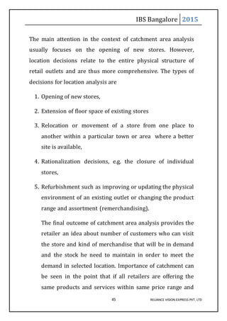 IBS Bangalore 2015
45 RELIANCE VISION EXPRESS PVT. LTD
The main attention in the context of catchment area analysis
usually focuses on the opening of new stores. However,
location decisions relate to the entire physical structure of
retail outlets and are thus more comprehensive. The types of
decisions for location analysis are
1. Opening of new stores,
2. Extension of floor space of existing stores
3. Relocation or movement of a store from one place to
another within a particular town or area where a better
site is available,
4. Rationalization decisions, e.g. the closure of individual
stores,
5. Refurbishment such as improving or updating the physical
environment of an existing outlet or changing the product
range and assortment (remerchandising).
The final outcome of catchment area analysis provides the
retailer an idea about number of customers who can visit
the store and kind of merchandise that will be in demand
and the stock he need to maintain in order to meet the
demand in selected location. Importance of catchment can
be seen in the point that if all retailers are offering the
same products and services within same price range and
 