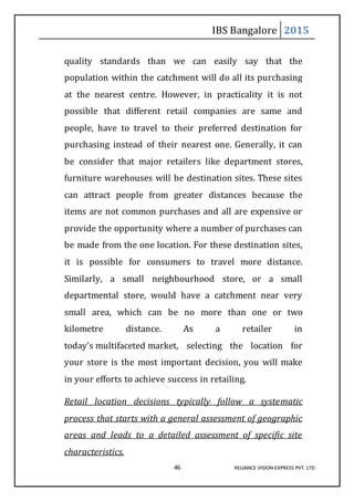 IBS Bangalore 2015
46 RELIANCE VISION EXPRESS PVT. LTD
quality standards than we can easily say that the
population within the catchment will do all its purchasing
at the nearest centre. However, in practicality it is not
possible that different retail companies are same and
people, have to travel to their preferred destination for
purchasing instead of their nearest one. Generally, it can
be consider that major retailers like department stores,
furniture warehouses will be destination sites. These sites
can attract people from greater distances because the
items are not common purchases and all are expensive or
provide the opportunity where a number of purchases can
be made from the one location. For these destination sites,
it is possible for consumers to travel more distance.
Similarly, a small neighbourhood store, or a small
departmental store, would have a catchment near very
small area, which can be no more than one or two
kilometre distance. As a retailer in
today’s multifaceted market, selecting the location for
your store is the most important decision, you will make
in your efforts to achieve success in retailing.
Retail location decisions typically follow a systematic
process that starts with a general assessment of geographic
areas and leads to a detailed assessment of specific site
characteristics.
 