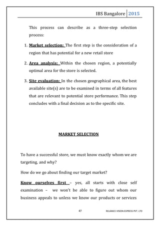 IBS Bangalore 2015
47 RELIANCE VISION EXPRESS PVT. LTD
This process can describe as a three-step selection
process:
1. Market selection: The first step is the consideration of a
region that has potential for a new retail store
2. Area analysis: Within the chosen region, a potentially
optimal area for the store is selected.
3. Site evaluation: In the chosen geographical area, the best
available site(s) are to be examined in terms of all features
that are relevant to potential store performance. This step
concludes with a final decision as to the specific site.
MARKET SELECTION
To have a successful store, we must know exactly whom we are
targeting, and why?
How do we go about finding our target market?
Know ourselves first – yes, all starts with close self
examination – we won’t be able to figure out whom our
business appeals to unless we know our products or services
 