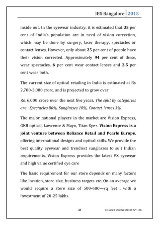 IBS Bangalore 2015
48 RELIANCE VISION EXPRESS PVT. LTD
inside out. In the eyewear industry, it is estimated that 35 per
cent of India’s population are in need of vision correction,
which may be done by surgery, laser therapy, spectacles or
contact lenses. However, only about 25 per cent of people have
their vision corrected. Approximately 94 per cent of these,
wear spectacles, 6 per cent wear contact lenses and 2.5 per
cent wear both.
The current size of optical retailing in India is estimated at Rs
2,700-3,000 crore, and is projected to grow over
Rs. 6,000 crore over the next five years. The split by categories
are : Spectacles 80%, Sunglasses 18%, Contact lenses 3%.
The major national players in the market are Vision Express,
GKB optical, Lawrence & Mayo, Titan Eye+. Vision Express is a
joint venture between Reliance Retail and Pearle Europe,
offering international designs and optical skills. We provide the
best quality eyewear and trendiest sunglasses to suit Indian
requirements. Vision Express provides the latest VX eyewear
and high value certified eye care
The basic requirement for our store depends on many factors
like location, store size, business targets etc. On an average we
would require a store size of 500-600—sq feet , with a
investment of 20-25 lakhs.
 