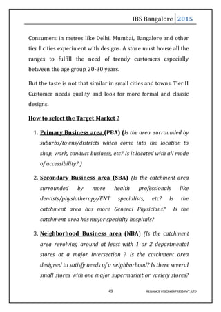 IBS Bangalore 2015
49 RELIANCE VISION EXPRESS PVT. LTD
Consumers in metros like Delhi, Mumbai, Bangalore and other
tier I cities experiment with designs. A store must house all the
ranges to fulfill the need of trendy customers especially
between the age group 20-30 years.
But the taste is not that similar in small cities and towns. Tier II
Customer needs quality and look for more formal and classic
designs.
How to select the Target Market ?
1. Primary Business area (PBA) (Is the area surrounded by
suburbs/towns/districts which come into the location to
shop, work, conduct business, etc? Is it located with all mode
of accessibility? )
2. Secondary Business area (SBA) (Is the catchment area
surrounded by more health professionals like
dentists/physiotherapy/ENT specialists, etc? Is the
catchment area has more General Physicians? Is the
catchment area has major specialty hospitals?
3. Neighborhood Business area (NBA) (Is the catchment
area revolving around at least with 1 or 2 departmental
stores at a major intersection ? Is the catchment area
designed to satisfy needs of a neighborhood? Is there several
small stores with one major supermarket or variety stores?
 