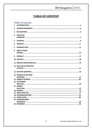 IBS Bangalore 2015
5 RELIANCE VISION EXPRESS PVT. LTD
TABLE OF CONTENT
Table of Contents
1. AUTHORIZATION.............................................................................................................. 3
2. ACKNOWLEDGEMENT……………………………………………………………………………………………………….4
3. DECLARATION.................................................................................................................. 6
4. EXECUTIVE
SUMMARY……………….……………………………………………………………………………………………………….7
5. SYNOPSIS......................................................................................................................... 8
6. ABSTRACT………………..……………………………………………………………………………………………………..9
7. INTRODUCTION...............................................................................................................11
8. ABOUT VISION
EXPRESS………….………………………………………………………………………………………………………………13
9. PRODUCT........................................................................................................................17
10. SERVICES…………………………………………………………………………………………………………………………18
11. MICHAL PORTER ANALYSIS..............................................................................................19
12. DATA COLLECTION AND
ACTIVITY……………………….………………………………………………………………………………………………..21
13. MYSTERY SHOPPING.......................................................................................................22
14. PROCESS OF MYSTERY
SHOPPING………………..…………………………………………………………………………………………………….22
15. MARKET POTENIAL…………………………………………………………………………………………………………40
16. CATCHMENT
ANALYSIS….…………………………………………………………………………………………………………………….42
17. MARKET
SELECTION…………………………………………………………………………………………………………………..….47
18. FINDING…..……………………………………………………………………………………………………………………..74
19. SWOT ANALYSIS……………………………………………………………………………………………………………..77
20. RECOMMENDATION……………………………………………………………………………………………………… 78
21. CONCLUSION….………………………………………………………………………………………………………………88
22. LEARNING FROM
INTERNSHIP….…………………………………………………………………………………………………………………83
23. REFERENCE….………………………………………………………………………………………………………………….85
 