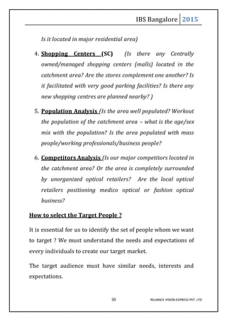 IBS Bangalore 2015
50 RELIANCE VISION EXPRESS PVT. LTD
Is it located in major residential area)
4. Shopping Centers (SC) (Is there any Centrally
owned/managed shopping centers (malls) located in the
catchment area? Are the stores complement one another? Is
it facilitated with very good parking facilities? Is there any
new shopping centres are planned nearby? )
5. Population Analysis (Is the area well populated? Workout
the population of the catchment area – what is the age/sex
mix with the population? Is the area populated with mass
people/working professionals/business people?
6. Competitors Analysis (Is our major competitors located in
the catchment area? Or the area is completely surrounded
by unorganized optical retailers? Are the local optical
retailers positioning medico optical or fashion optical
business?
How to select the Target People ?
It is essential for us to identify the set of people whom we want
to target ? We must understand the needs and expectations of
every individuals to create our target market.
The target audience must have similar needs, interests and
expectations.
 
