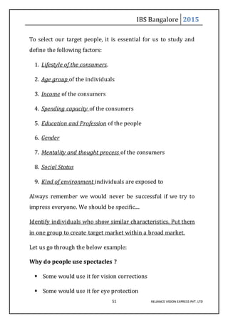IBS Bangalore 2015
51 RELIANCE VISION EXPRESS PVT. LTD
To select our target people, it is essential for us to study and
define the following factors:
1. Lifestyle of the consumers.
2. Age group of the individuals
3. Income of the consumers
4. Spending capacity of the consumers
5. Education and Profession of the people
6. Gender
7. Mentality and thought process of the consumers
8. Social Status
9. Kind of environment individuals are exposed to
Always remember we would never be successful if we try to
impress everyone. We should be specific....
Identify individuals who show similar characteristics. Put them
in one group to create target market within a broad market.
Let us go through the below example:
Why do people use spectacles ?
 Some would use it for vision corrections
 Some would use it for eye protection
 