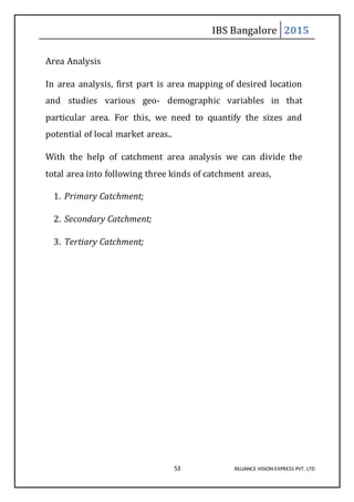 IBS Bangalore 2015
53 RELIANCE VISION EXPRESS PVT. LTD
Area Analysis
In area analysis, first part is area mapping of desired location
and studies various geo- demographic variables in that
particular area. For this, we need to quantify the sizes and
potential of local market areas..
With the help of catchment area analysis we can divide the
total area into following three kinds of catchment areas,
1. Primary Catchment;
2. Secondary Catchment;
3. Tertiary Catchment;
 