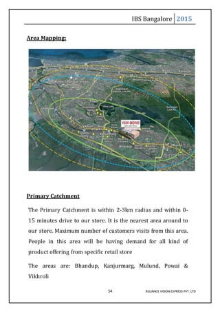 IBS Bangalore 2015
54 RELIANCE VISION EXPRESS PVT. LTD
Area Mapping:
Primary Catchment
The Primary Catchment is within 2-3km radius and within 0-
15 minutes drive to our store. It is the nearest area around to
our store. Maximum number of customers visits from this area.
People in this area will be having demand for all kind of
product offering from specific retail store
The areas are: Bhandup, Kanjurmarg, Mulund, Powai &
Vikhroli
 