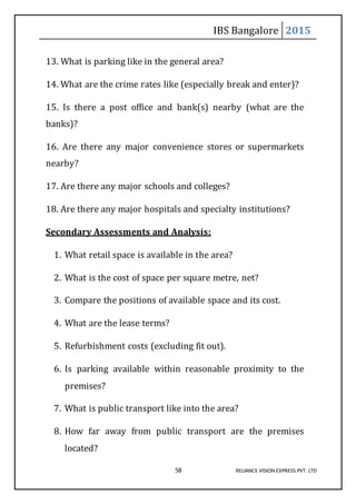 IBS Bangalore 2015
58 RELIANCE VISION EXPRESS PVT. LTD
13. What is parking like in the general area?
14. What are the crime rates like (especially break and enter)?
15. Is there a post office and bank(s) nearby (what are the
banks)?
16. Are there any major convenience stores or supermarkets
nearby?
17. Are there any major schools and colleges?
18. Are there any major hospitals and specialty institutions?
Secondary Assessments and Analysis:
1. What retail space is available in the area?
2. What is the cost of space per square metre, net?
3. Compare the positions of available space and its cost.
4. What are the lease terms?
5. Refurbishment costs (excluding fit out).
6. Is parking available within reasonable proximity to the
premises?
7. What is public transport like into the area?
8. How far away from public transport are the premises
located?
 