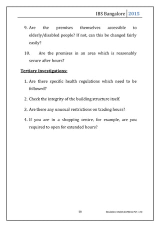 IBS Bangalore 2015
59 RELIANCE VISION EXPRESS PVT. LTD
9. Are the premises themselves accessible to
elderly/disabled people? If not, can this be changed fairly
easily?
10. Are the premises in an area which is reasonably
secure after hours?
Tertiary Investigations:
1. Are there specific health regulations which need to be
followed?
2. Check the integrity of the building structure itself.
3. Are there any unusual restrictions on trading hours?
4. If you are in a shopping centre, for example, are you
required to open for extended hours?
 