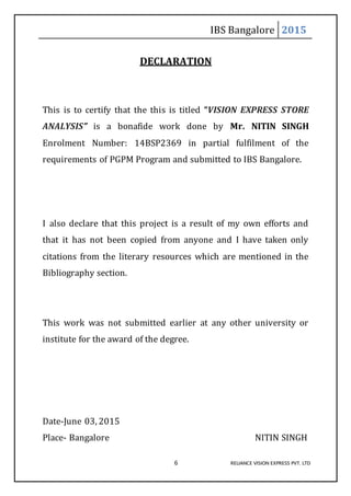 IBS Bangalore 2015
6 RELIANCE VISION EXPRESS PVT. LTD
DECLARATION
This is to certify that the this is titled “VISION EXPRESS STORE
ANALYSIS” is a bonafide work done by Mr. NITIN SINGH
Enrolment Number: 14BSP2369 in partial fulfilment of the
requirements of PGPM Program and submitted to IBS Bangalore.
I also declare that this project is a result of my own efforts and
that it has not been copied from anyone and I have taken only
citations from the literary resources which are mentioned in the
Bibliography section.
This work was not submitted earlier at any other university or
institute for the award of the degree.
Date-June 03, 2015
Place- Bangalore NITIN SINGH
 
