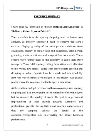 IBS Bangalore 2015
7 RELIANCE VISION EXPRESS PVT. LTD
EXECUTIVE SUMMARY
I have done my internship on “Vision Express Store Analysis” in
“Reliance Vision Express Pvt. Ltd”.
The internship is to do mystery shopping and catchment area
analysis, as mystery shopper I need to observe the store’s
exterior, Display, greeting of the sales person, ambience, store
cleanliness, display of contact lens and sunglasses, sales person
grooming, uniform, attitude and a report has been made. These
reports were further used by the company to guide there store
managers. Then I did mystery calling three cities were allocated
to me twenty two stores I called each store to note greeting and
do query on offers. Reports have been made and submitted. My
next role was catchment area analysis in this project I was given 5
places where the company wanted to open a new store.
At the end internship I have learned how a company uses mystery
shopping and it is not to point out the mistakes of the employees
but to enhance the quality of work. The goal is a permanent
improvement of their attitude towards customers and
professional growth. During Catchment analysis understanding
that the company collects the details of the
catchment/competition and interpreting the stores business
performance.
 