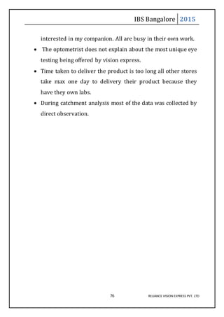 IBS Bangalore 2015
76 RELIANCE VISION EXPRESS PVT. LTD
interested in my companion. All are busy in their own work.
 The optometrist does not explain about the most unique eye
testing being offered by vision express.
 Time taken to deliver the product is too long all other stores
take max one day to delivery their product because they
have they own labs.
 During catchment analysis most of the data was collected by
direct observation.
 