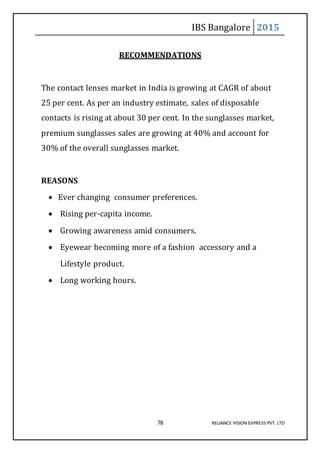 IBS Bangalore 2015
78 RELIANCE VISION EXPRESS PVT. LTD
RECOMMENDATIONS
The contact lenses market in India is growing at CAGR of about
25 per cent. As per an industry estimate, sales of disposable
contacts is rising at about 30 per cent. In the sunglasses market,
premium sunglasses sales are growing at 40% and account for
30% of the overall sunglasses market.
REASONS
 Ever changing consumer preferences.
 Rising per-capita income.
 Growing awareness amid consumers.
 Eyewear becoming more of a fashion accessory and a
Lifestyle product.
 Long working hours.
 