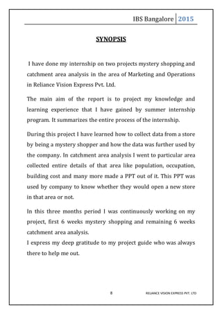 IBS Bangalore 2015
8 RELIANCE VISION EXPRESS PVT. LTD
SYNOPSIS
I have done my internship on two projects mystery shopping and
catchment area analysis in the area of Marketing and Operations
in Reliance Vision Express Pvt. Ltd.
The main aim of the report is to project my knowledge and
learning experience that I have gained by summer internship
program. It summarizes the entire process of the internship.
During this project I have learned how to collect data from a store
by being a mystery shopper and how the data was further used by
the company. In catchment area analysis I went to particular area
collected entire details of that area like population, occupation,
building cost and many more made a PPT out of it. This PPT was
used by company to know whether they would open a new store
in that area or not.
In this three months period I was continuously working on my
project, first 6 weeks mystery shopping and remaining 6 weeks
catchment area analysis.
I express my deep gratitude to my project guide who was always
there to help me out.
 