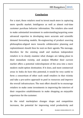 IBS Bangalore 2015
80 RELIANCE VISION EXPRESS PVT. LTD
Conclusion
For a start, these retailers need to invest much more in capturing
more specific market. Intelligence as well as almost real-time
customer purchase behavior information. The retailers also need
to make substantial investment in understanding/acquiring some
advanced expertise in developing more accurate and scientific
demand forecasting models. Re-engineering of product sourcing
philosophies-aligned more towards collaborative planning and
replenishment should then be next on their agenda. The message,
therefore for the existing small and medium independent
retailers is to closely examine what changes are taking place in
their immediate vicinity, and analyze Whether their current
market offers a potential redevelopment of the area into a more
modern multi-option destination. If it does, and most commercial
areas in India do have this potential, it would be very useful to
form a consortium of other such small retailers in that vicinity
and take a pro-active approach to pool in resources and improve
the overall infrastructure. The next effort should be to encourage
retailers to make some investments in improving the interiors of
their respective establishments to make shopping an enjoyable
experience for the customer.
As the retail marketplace changes shape and competition
increases, the potential for improving retail productivity and
 