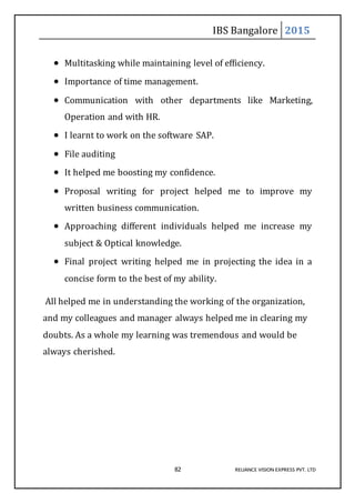 IBS Bangalore 2015
82 RELIANCE VISION EXPRESS PVT. LTD
 Multitasking while maintaining level of efficiency.
 Importance of time management.
 Communication with other departments like Marketing,
Operation and with HR.
 I learnt to work on the software SAP.
 File auditing
 It helped me boosting my confidence.
 Proposal writing for project helped me to improve my
written business communication.
 Approaching different individuals helped me increase my
subject & Optical knowledge.
 Final project writing helped me in projecting the idea in a
concise form to the best of my ability.
All helped me in understanding the working of the organization,
and my colleagues and manager always helped me in clearing my
doubts. As a whole my learning was tremendous and would be
always cherished.
 