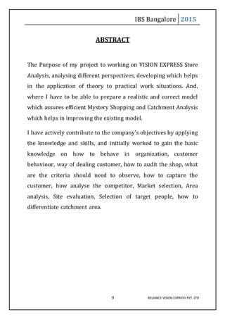 IBS Bangalore 2015
9 RELIANCE VISION EXPRESS PVT. LTD
ABSTRACT
The Purpose of my project to working on VISION EXPRESS Store
Analysis, analysing different perspectives, developing which helps
in the application of theory to practical work situations. And,
where I have to be able to prepare a realistic and correct model
which assures efficient Mystery Shopping and Catchment Analysis
which helps in improving the existing model.
I have actively contribute to the company’s objectives by applying
the knowledge and skills, and initially worked to gain the basic
knowledge on how to behave in organization, customer
behaviour, way of dealing customer, how to audit the shop, what
are the criteria should need to observe, how to capture the
customer, how analyse the competitor, Market selection, Area
analysis, Site evaluation, Selection of target people, how to
differentiate catchment area.
 