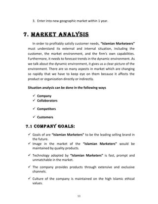 3. Enter into new geographic market within 1 year.
7. MARkeT ANAlYSIS
In order to profitably satisfy customer needs, “Islamian Marketeers”
must understand its external and internal situation, including the
customer, the market environment, and the firm's own capabilities.
Furthermore, it needs to forecast trends in the dynamic environment. As
we talk about the dynamic environment, it gives us a clear picture of the
environment. There are so many aspects in market which are changing
so rapidly that we have to keep eye on them because it affects the
product or organization directly or indirectly.
Situation analysis can be done in the following ways
 Company
 Collaborators
 Competitors
 Customers
7.1 COMPANY gOAlS:
 Goals of are “Islamian Marketers” to be the leading selling brand in
the future.
 Image in the market of the “Islamian Marketers” would be
maintained by quality products.
 Technology adopted by “Islamian Marketers” is fast, prompt and
unmatchable in the market.
 The company provides products through extensive and exclusive
channels.
 Culture of the company is maintained on the high Islamic ethical
values.
11
 