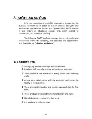 8. Swot analySiS
It is the evaluation of available Information concerning the
Business environment in order to identify internal strengths and
weaknesses, and external Threats and Opportunities. SWOT analysis
is also known as Situational analysis and, when applied to
competitors, as Competitor profiling.
The following SWOT analysis captures the key strengths and
weaknesses within the company, and describes the opportunities
and threats facing “Islamian Marketers”.
8.1 StREnGHtS:
 Strong long term relationships with distributors.
 Excellent staff specially, trained and customer attentive.
 These products are available in many stores and shopping
malls.
 A long term relationship with the customer and keeps the
loyalty of the customer.
 These are most innovative and creative approach, for the first
time.
 These products are available in different colors and styles.
 Outlets Location is customer’s door step.
 It is available in different sizes.
13
 