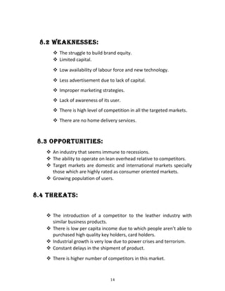8.2 wEaKnESSES:
 The struggle to build brand equity.
 Limited capital.
 Low availability of labour force and new technology.
 Less advertisement due to lack of capital.
 Improper marketing strategies.
 Lack of awareness of its user.
 There is high level of competition in all the targeted markets.
 There are no home delivery services.
8.3 oPPoRtUnitiES:
 An industry that seems immune to recessions.
 The ability to operate on lean overhead relative to competitors.
 Target markets are domestic and international markets specially
those which are highly rated as consumer oriented markets.
 Growing population of users.
8.4 tHREatS:
 The introduction of a competitor to the leather industry with
similar business products.
 There is low per capita income due to which people aren’t able to
purchased high quality key holders, card holders.
 Industrial growth is very low due to power crises and terrorism.
 Constant delays in the shipment of product.
 There is higher number of competitors in this market.
14
 