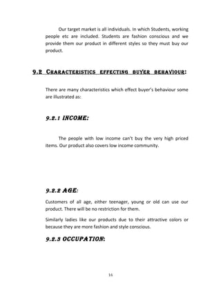 Our target market is all individuals. In which Students, working
people etc are included. Students are fashion conscious and we
provide them our product in different styles so they must buy our
product.
9.2 CHaRaCtERiStiCS EffECtinG BUyER BEHaVioUR:
There are many characteristics which effect buyer’s behaviour some
are illustrated as:
9.2.1 inComE:
The people with low income can’t buy the very high priced
items. Our product also covers low income community.
9.2.2 aGE:
Customers of all age, either teenager, young or old can use our
product. There will be no restriction for them.
Similarly ladies like our products due to their attractive colors or
because they are more fashion and style conscious.
9.2.3 oCCUPation:
16
 