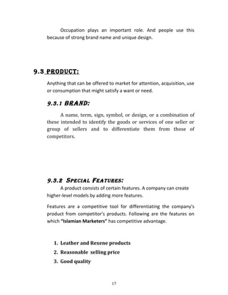 Occupation plays an important role. And people use this
because of strong brand name and unique design.
9.3 PRoDUCt:
Anything that can be offered to market for attention, acquisition, use
or consumption that might satisfy a want or need.
9.3.1 BRanD:
A name, term, sign, symbol, or design, or a combination of
these intended to identify the goods or services of one seller or
group of sellers and to differentiate them from those of
competitors.
9.3.2 SPECial fEatURES:
A product consists of certain features. A company can create
higher-level models by adding more features.
Features are a competitive tool for differentiating the company's
product from competitor's products. Following are the features on
which “Islamian Marketers” has competitive advantage.
1. Leather and Rexene products
2. Reasonable selling price
3. Good quality
17
 