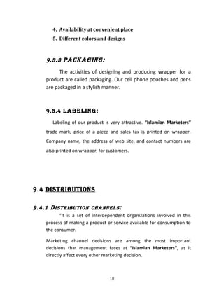 4. Availability at convenient place
5. Different colors and designs
9.3.3 PaCKaGinG:
The activities of designing and producing wrapper for a
product are called packaging. Our cell phone pouches and pens
are packaged in a stylish manner.
9.3.4 laBElinG:
Labeling of our product is very attractive. “Islamian Marketers”
trade mark, price of a piece and sales tax is printed on wrapper.
Company name, the address of web site, and contact numbers are
also printed on wrapper, for customers.
9.4 DiStRiBUtionS
9.4.1 DiStRiBUtion CHannElS:
“It is a set of interdependent organizations involved in this
process of making a product or service available for consumption to
the consumer.
Marketing channel decisions are among the most important
decisions that management faces at “Islamian Marketers”, as it
directly affect every other marketing decision.
18
 