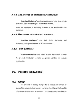 9.4.2 THE NATURE OF DISTRIBUTION CHANNELS:
“Islamian Marketers” use intermediaries to bring its products
to market. So it tries to forge a distribution channel.
There are two types of marketing channels or the way to reach the
customer.
9.4.3 MARKETING THROUGH DISTRIBUTORS:
“Islamian Marketers” use both direct marketing and
marketing through distributors as its channel level.
9.4.4 OWN CHANNEL:
“Islamian Marketers” also create its own distribution channel
for product distribution and also use private vendors for product
distribution.
10. PRICING STRATEGY:
10.1 PRICE
The amount of money charged for a product or service, or
sums of the values that consumers exchange for utilizing the benefits
of products and services. A company's pricing decisions are affected
19
 