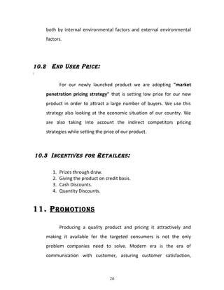 both by internal environmental factors and external environmental
factors.
10.2 END USER PRICE:
:
For our newly launched product we are adopting "market
penetration pricing strategy" that is setting low price for our new
product in order to attract a large number of buyers. We use this
strategy also looking at the economic situation of our country. We
are also taking into account the indirect competitors pricing
strategies while setting the price of our product.
10.3 INCENTIVES FOR RETAILERS:
1. Prizes through draw.
2. Giving the product on credit basis.
3. Cash Discounts.
4. Quantity Discounts.
11. PROMOTIONS
Producing a quality product and pricing it attractively and
making it available for the targeted consumers is not the only
problem companies need to solve. Modern era is the era of
communication with customer, assuring customer satisfaction,
20
 