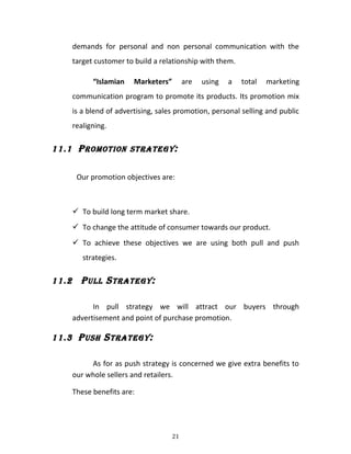 demands for personal and non personal communication with the
target customer to build a relationship with them.
“Islamian Marketers” are using a total marketing
communication program to promote its products. Its promotion mix
is a blend of advertising, sales promotion, personal selling and public
realigning.
11.1 PROMOTION STRATEGY:
Our promotion objectives are:
 To build long term market share.
 To change the attitude of consumer towards our product.
 To achieve these objectives we are using both pull and push
strategies.
11.2 PULL STRATEGY:
In pull strategy we will attract our buyers through
advertisement and point of purchase promotion.
11.3 PUSH STRATEGY:
As for as push strategy is concerned we give extra benefits to
our whole sellers and retailers.
These benefits are:
21
 