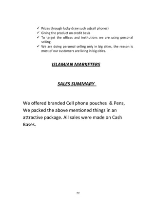  Prizes through lucky draw such as(cell phones)
 Giving the product on credit basis
 To target the offices and institutions we are using personal
selling.
 We are doing personal selling only in big cities, the reason is
most of our customers are living in big cities.
ISLAMIAN MARKETERS
SALES SUMMARY
We offered branded Cell phone pouches & Pens,
We packed the above mentioned things in an
attractive package. All sales were made on Cash
Bases.
22
 