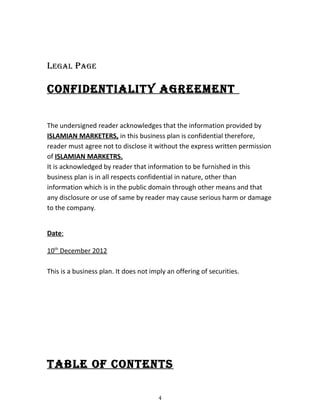 legal Page
conFIdentIalIty agreement
The undersigned reader acknowledges that the information provided by
ISLAMIAN MARKETERS, in this business plan is confidential therefore,
reader must agree not to disclose it without the express written permission
of ISLAMIAN MARKETRS.
It is acknowledged by reader that information to be furnished in this
business plan is in all respects confidential in nature, other than
information which is in the public domain through other means and that
any disclosure or use of same by reader may cause serious harm or damage
to the company.
Date:
10th
December 2012
This is a business plan. It does not imply an offering of securities.
table oF contents
4
 
