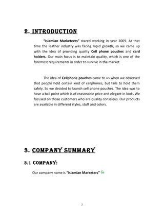 2. INTRODUCTION
“Islamian Marketeers” stared working in year 2009. At that
time the leather industry was facing rapid growth, so we came up
with the idea of providing quality Cell phone pouches and card
holders. Our main focus is to maintain quality, which is one of the
foremost requirements in order to survive in the market.
The idea of Cellphone pouches came to us when we observed
that people hold certain kind of cellphones, but fails to hold them
safely. So we decided to launch cell phone pouches. The idea was to
have a ball point which is of reasonable price and elegant in look. We
focused on those customers who are quality conscious. Our products
are available in different styles, stuff and colors.
3. COMPANY SUMMARY
3.1 COMPANY:
Our company name is “Islamian Marketers”
7
 