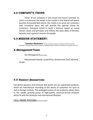 3.2 COMPANY’S VISION:
Vision of our company is very broad and future oriented. Its
vision is to become the leader in the market in the field of cell phone
pouches & branded Ball points. Our motto is to serve our customers
with innovative ideas. We will provide the optimal choice for
customers. Company aimed to build a business based on sound
human values and principles and reflects the basic ideas of fairness,
honesty, and a general concern for people.
3.3 MISSION STATeMeNT:
“Islamian Marketers” focus on continual innovation and Quality to meet the consumers'
expectations. We seek to ensure that our products are available whenever, wherever and however our consumers want them.
3.4 Management Team:
Our Management team includes;
Muhammed Haseeb, Junaid Khan, Muhammed Taaif, Muneeb
Anwar.
3.5 PRODUCT DeSCRIPTION:
Cell phone pouches and Exclusive Ball points are our specialized products,
which we manufacture according to the desire of customers for local as
well as foreign markets. The packaged version of our products, places them
in the rapidly growing group of high-quality, premium-priced products
which fit with the domestic and international lifestyles.
Cell PhONe POUCheS& exclusive ball points
8
 
