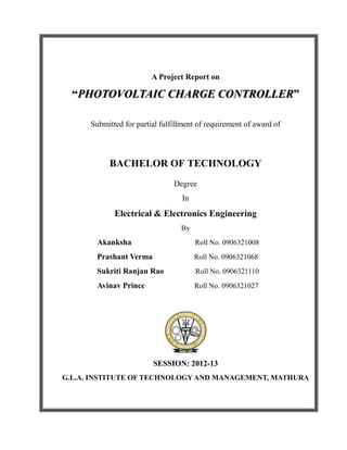 A Project Report on
“PHOTOVOLTAIC CHARGE CONTROLLER”
Submitted for partial fulfillment of requirement of award of
BACHELOR OF TECHNOLOGY
Degree
In
Electrical & Electronics Engineering
By
Akanksha Roll No. 0906321008
Prashant Verma Roll No. 0906321068
Sukriti Ranjan Rao Roll No. 0906321110
Avinav Prince Roll No. 0906321027
SESSION: 2012-13
G.L.A. INSTITUTE OF TECHNOLOGY AND MANAGEMENT, MATHURA
 