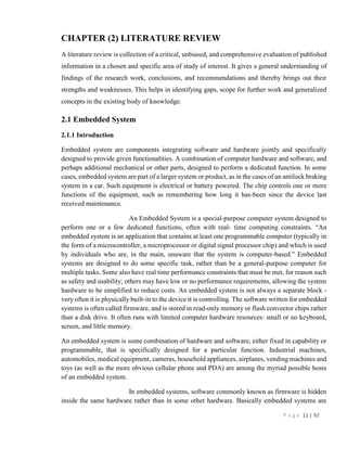 P a g e 11 | 92
CHAPTER (2) LITERATURE REVIEW
A literature review is collection of a critical, unbiased, and comprehensive evaluation of published
information in a chosen and specific area of study of interest. It gives a general understanding of
findings of the research work, conclusions, and recommendations and thereby brings out their
strengths and weaknesses. This helps in identifying gaps, scope for further work and generalized
concepts in the existing body of knowledge.
2.1 Embedded System
2.1.1 Introduction
Embedded system are components integrating software and hardware jointly and specifically
designed to provide given functionalities. A combination of computer hardware and software, and
perhaps additional mechanical or other parts, designed to perform a dedicated function. In some
cases, embedded system are part of a larger system or product, as in the cases of an antilock braking
system in a car. Such equipment is electrical or battery powered. The chip controls one or more
functions of the equipment, such as remembering how long it has-been since the device last
received maintenance.
An Embedded System is a special-purpose computer system designed to
perform one or a few dedicated functions, often with real- time computing constraints. “An
embedded system is an application that contains at least one programmable computer (typically in
the form of a microcontroller, a microprocessor or digital signal processor chip) and which is used
by individuals who are, in the main, unaware that the system is computer-based.” Embedded
systems are designed to do some specific task, rather than be a general-purpose computer for
multiple tasks. Some also have real time performance constraints that must be met, for reason such
as safety and usability; others may have low or no performance requirements, allowing the system
hardware to be simplified to reduce costs. An embedded system is not always a separate block -
very often it is physically built-in to the device it is controlling. The software written for embedded
systems is often called firmware, and is stored in read-only memory or flash convector chips rather
than a disk drive. It often runs with limited computer hardware resources: small or no keyboard,
screen, and little memory.
An embedded system is some combination of hardware and software, either fixed in capability or
programmable, that is specifically designed for a particular function. Industrial machines,
automobiles, medical equipment, cameras, household appliances, airplanes, vending machines and
toys (as well as the more obvious cellular phone and PDA) are among the myriad possible hosts
of an embedded system.
In embedded systems, software commonly known as firmware is hidden
inside the same hardware rather than in some other hardware. Basically embedded systems are
 
