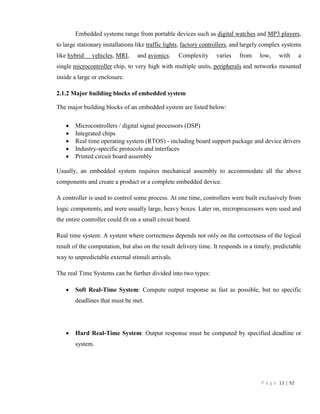 P a g e 13 | 92
Embedded systems range from portable devices such as digital watches and MP3 players,
to large stationary installations like traffic lights, factory controllers, and largely complex systems
like hybrid vehicles, MRI, and avionics. Complexity varies from low, with a
single microcontroller chip, to very high with multiple units, peripherals and networks mounted
inside a large or enclosure.
2.1.2 Major building blocks of embedded system
The major building blocks of an embedded system are listed below:
 Microcontrollers / digital signal processors (DSP)
 Integrated chips
 Real time operating system (RTOS) - including board support package and device drivers
 Industry-specific protocols and interfaces
 Printed circuit board assembly
Usually, an embedded system requires mechanical assembly to accommodate all the above
components and create a product or a complete embedded device.
A controller is used to control some process. At one time, controllers were built exclusively from
logic components, and were usually large, heavy boxes. Later on, microprocessors were used and
the entire controller could fit on a small circuit board.
Real time system: A system where correctness depends not only on the correctness of the logical
result of the computation, but also on the result delivery time. It responds in a timely, predictable
way to unpredictable external stimuli arrivals.
The real Time Systems can be further divided into two types:
 Soft Real-Time System: Compute output response as fast as possible, but no specific
deadlines that must be met.
 Hard Real-Time System: Output response must be computed by specified deadline or
system.
 