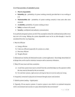 P a g e 15 | 92
2.1.4 Characteristics of embedded system
 Must be dependable:
 Reliability (t) = probability of system working correctly provided that is was working at
t=0
 Maintainability (d) = probability of system working correctly d time units after error
occurred.
 Availability: probability of system working at time t
 Safety: no harm to be caused
 Security: confidential and authentic communication
Even perfectly designed systems can fail if the assumptions about the workload and possible errors
turn out to be wrong. Making the system dependable must not be an after-thought, it must be
considered from the very beginning.
1. Must be Efficient
a) Energy efficient.
b) Code-size efficient (especially for systems on a chip)
c) Run-time efficient
d) Weight efficient
2. Dedicated user interface & Dedicated towards a certain application: Knowledge about behavior
at design time can be used to minimize resources and to maximize robustness.
3. Many ES must meet real-time constraints:
a) A real-time system must react to stimuli from the controlled object (or the operator) within
the time interval dictated by the environment.
b) For real-time systems, right answers arriving too late (or even too early) are wrong.
4. Frequently connected to physical environment through sensors and actuators
5. Hybrid systems (analog + digital parts).
6. Typically, ES are reactive systems: A reactive system is one which is in continual interaction
with is environment and executes at a pace determined by that environment“
 
