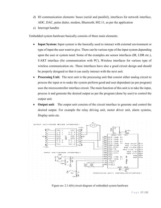 P a g e 17 | 92
d) IO communication elements: buses (serial and parallel), interfaces for network interface,
ADC, DAC, pulse dialer, modem, Bluetooth, 802.11, as per the application
e) Interrupt handler
Embedded system hardware basically consists of three main elements:
 Input System: Input system is the basically used to interact with external environment or
type of input the user want to give. There can be various type of the input system depending
upon the user or system need. Some of the examples are sensor interfaces (IR, LDR etc.),
UART interface (for communication with PC), Wireless interfaces for various type of
wireless communication etc. These interfaces have also a good circuit design and should
be properly designed so that it can easily interact with the next unit.
 Processing Unit: The next unit is the processing unit that consist either analog circuit to
process the input or to make the system perform good and user dependant (as per program)
uses the microcontroller interface circuit. The main function of this unit is to take the input,
process it and generate the desired output as per the program (done by user) to control the
output unit.
 Output unit: The output unit consists of the circuit interface to generate and control the
desired output. For example the relay driving unit, motor driver unit, alarm systems,
Display units etc.
Figure no- 2.1.6(b) circuit diagram of embedded system hardware
 