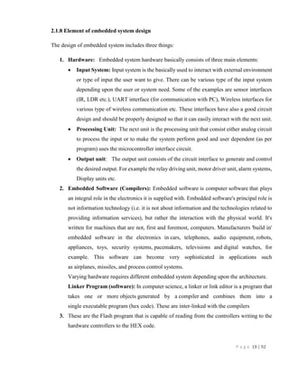 P a g e 19 | 92
2.1.8 Element of embedded system design
The design of embedded system includes three things:
1. Hardware: Embedded system hardware basically consists of three main elements:
 Input System: Input system is the basically used to interact with external environment
or type of input the user want to give. There can be various type of the input system
depending upon the user or system need. Some of the examples are sensor interfaces
(IR, LDR etc.), UART interface (for communication with PC), Wireless interfaces for
various type of wireless communication etc. These interfaces have also a good circuit
design and should be properly designed so that it can easily interact with the next unit.
 Processing Unit: The next unit is the processing unit that consist either analog circuit
to process the input or to make the system perform good and user dependent (as per
program) uses the microcontroller interface circuit.
 Output unit: The output unit consists of the circuit interface to generate and control
the desired output. For example the relay driving unit, motor driver unit, alarm systems,
Display units etc.
2. Embedded Software (Compilers): Embedded software is computer software that plays
an integral role in the electronics it is supplied with. Embedded software's principal role is
not information technology (i.e. it is not about information and the technologies related to
providing information services), but rather the interaction with the physical world. It's
written for machines that are not, first and foremost, computers. Manufacturers 'build in'
embedded software in the electronics in cars, telephones, audio equipment, robots,
appliances, toys, security systems, pacemakers, televisions and digital watches, for
example. This software can become very sophisticated in applications such
as airplanes, missiles, and process control systems.
Varying hardware requires different embedded system depending upon the architecture.
Linker Program (software): In computer science, a linker or link editor is a program that
takes one or more objects generated by a compiler and combines them into a
single executable program (hex code). These are inter-linked with the compilers
3. These are the Flash program that is capable of reading from the controllers writing to the
hardware controllers to the HEX code.
 