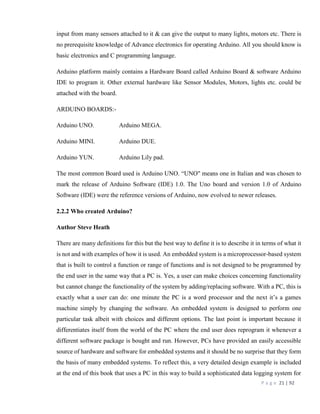 P a g e 21 | 92
input from many sensors attached to it & can give the output to many lights, motors etc. There is
no prerequisite knowledge of Advance electronics for operating Arduino. All you should know is
basic electronics and C programming language.
Arduino platform mainly contains a Hardware Board called Arduino Board & software Arduino
IDE to program it. Other external hardware like Sensor Modules, Motors, lights etc. could be
attached with the board.
ARDUINO BOARDS:-
Arduino UNO. Arduino MEGA.
Arduino MINI. Arduino DUE.
Arduino YUN. Arduino Lily pad.
The most common Board used is Arduino UNO. “UNO" means one in Italian and was chosen to
mark the release of Arduino Software (IDE) 1.0. The Uno board and version 1.0 of Arduino
Software (IDE) were the reference versions of Arduino, now evolved to newer releases.
2.2.2 Who created Arduino?
Author Steve Heath
There are many definitions for this but the best way to define it is to describe it in terms of what it
is not and with examples of how it is used. An embedded system is a microprocessor-based system
that is built to control a function or range of functions and is not designed to be programmed by
the end user in the same way that a PC is. Yes, a user can make choices concerning functionality
but cannot change the functionality of the system by adding/replacing software. With a PC, this is
exactly what a user can do: one minute the PC is a word processor and the next it’s a games
machine simply by changing the software. An embedded system is designed to perform one
particular task albeit with choices and different options. The last point is important because it
differentiates itself from the world of the PC where the end user does reprogram it whenever a
different software package is bought and run. However, PCs have provided an easily accessible
source of hardware and software for embedded systems and it should be no surprise that they form
the basis of many embedded systems. To reflect this, a very detailed design example is included
at the end of this book that uses a PC in this way to build a sophisticated data logging system for
 