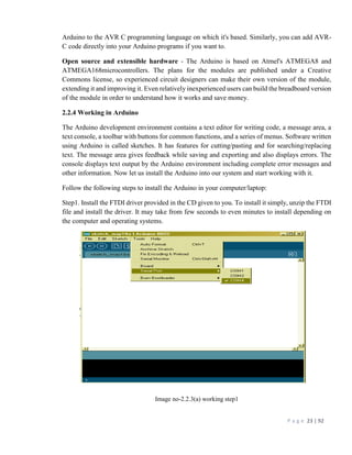 P a g e 23 | 92
Arduino to the AVR C programming language on which it's based. Similarly, you can add AVR-
C code directly into your Arduino programs if you want to.
Open source and extensible hardware - The Arduino is based on Atmel's ATMEGA8 and
ATMEGA168microcontrollers. The plans for the modules are published under a Creative
Commons license, so experienced circuit designers can make their own version of the module,
extending it and improving it. Even relatively inexperienced users can build the breadboard version
of the module in order to understand how it works and save money.
2.2.4 Working in Arduino
The Arduino development environment contains a text editor for writing code, a message area, a
text console, a toolbar with buttons for common functions, and a series of menus. Software written
using Arduino is called sketches. It has features for cutting/pasting and for searching/replacing
text. The message area gives feedback while saving and exporting and also displays errors. The
console displays text output by the Arduino environment including complete error messages and
other information. Now let us install the Arduino into our system and start working with it.
Follow the following steps to install the Arduino in your computer/laptop:
Step1. Install the FTDI driver provided in the CD given to you. To install it simply, unzip the FTDI
file and install the driver. It may take from few seconds to even minutes to install depending on
the computer and operating systems.
Image no-2.2.3(a) working step1
 