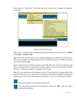 P a g e 24 | 92
Step2. Open the “Arduino-022” folder and click on the Arduino icon. A window will appear as
shown here.
Image no-2.2.3(b) working step2
Step3. Click on Tools from menu bar and select the board, and then select the board as “Arduino
NG or older / ATMEGA 168”.
Note: Please note that this option can be changed depending on the hardware used by the user.
This is just an example of the board which is based on Arduino NG based on ATMEGA 168; hence
we have selected this option.
Step4. Connect the device with the computer using USB cable. Now we have to select the serial
port on which the board will communicate with the computer. Go to Tools->Serial Port->COM X.
Here the ‘x, varies from computer to computer. See the image.
Note: It is very confusing to select the proper com port. We can check it by inserting and removing
the USB cable, the new com generated by inserting the cable should be selected. Although, the
Arduino selects the com port automatically, but sometimes we have to select the ports manually.
The proper board has to be selected manually only.
The code which goes inside the microcontroller is known as ‘HEX’ code. This code is
generated by compilers.
 